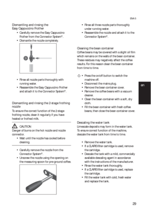 Page 2929
ENA 5
Dismantling and rinsing the 
Easy Cappuccino Frother  
  T
Carefully remove the Easy Cappuccino 
Frother from the Connector System©.
  TDismantle the nozzle completely.
  TRinse all nozzle parts thoroughly with 
running water.
  TReassemble the Easy Cappuccino Frother 
and attach it to the Connector System©.
Dismantling and rinsing the 2-stage frothing 
nozzle  
To ensure the correct function of the 2-stage 
frothing nozzle, clean it regularly if you have 
heated or frothed milk.
  JCAUTION...
