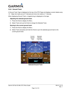 Page 19 
Garmin G5 Part 23 AML STC Pilot’s Guide  190-01112-12 
 Rev. 1 
Page 14 of 16 
3.3.8 Ground Track 
A Ground Track Tape is displayed at the top of the PFD Page and displays numeric labels every 
10°.  Major tick marks are at 5° intervals and minor tick marks at 1° intervals.   
When displaying Ground Track, a magenta bug is displayed on the tape.   
Adjusting the selected ground track: 
1)  Press the Knob to display the Menu. 
2)  Select Track and use the Knob to change the Selected Track. 
Syncing to...