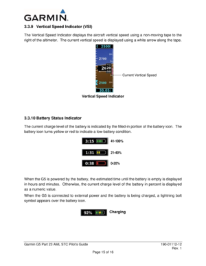 Page 20 
Garmin G5 Part 23 AML STC Pilot’s Guide  190-01112-12 
 Rev. 1 
Page 15 of 16 
3.3.9  Vertical Speed Indicator (VSI) 
The Vertical Speed Indicator displays the aircraft vertical speed using a non-moving tape to the 
right of the altimeter.  The current vertical speed is displayed using a white arrow along the tape.   
 
Vertical Speed Indicator 
 
 
3.3.10 Battery Status Indicator 
The current charge level of the battery is indicated by the filled-in portion of the battery icon.  The 
battery icon...