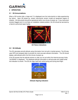 Page 9 
Garmin G5 Part 23 AML STC Pilot’s Guide  190-01112-12 
 Rev. 1 
Page 4 of 16 
2 OPERATION 
2.1 G5 Annunciations 
When a G5 function fails, a large red ‘X’ is displayed over the instrument(s) or data experiencing 
the failure.  Upon G5 power-up, certain instruments remain invalid as equipment begins to 
initialize.  All instruments should be operational within one minute of power-up.  If any instrument 
remains flagged and it is not likely an installation related problem, the G5 should be serviced by 
a...