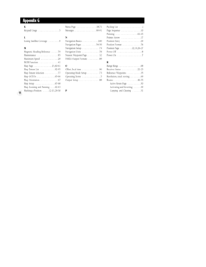 Page 10498
Appendix G
K
Keypad Usage  . . . . . . . . . . . . . . . . .5
L
Losing Satellite Coverage  . . . . . . . . .9
M
Magnetic Heading Reference  . . . . . .79
Maintenance  . . . . . . . . . . . . . . . . .85
Maximum Speed  . . . . . . . . . . . . . .28
MOB Function  . . . . . . . . . . . . . . . .41
Map Page  . . . . . . . . . . . . . . .15,60-61
Map Datum List  . . . . . . . . . . . .92-95
Map Datum Selection  . . . . . . . . . . .77
Map GOTOs  . . . . . . . . . . . . . . .65-66
Map Orientation . . . . ....