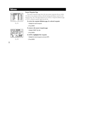 Page 38Fig. 32a
Fig. 32b
32
Reference
Nearest Waypoints Page
The nearest waypoints page shows the nine nearest waypoints that are within
100 miles of your present position, with the bearing and distance noted for each
waypoint (Fig. 32a). This page will also let you retrieve a waypoint definition page
or GOTO a selected waypoint right from the list.
To review the waypoint definition page of a selected waypoint:
1. Highlight the desired waypoint.
2. Press ENTER.
To return to the nearest waypoint page:
1....