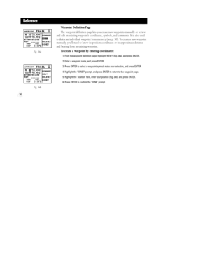 Page 40Fig. 34a
Fig. 34b
34
Reference
Waypoint Definition Page
The waypoint definition page lets you create new waypoints manually or review
and edit an existing waypointÕs coordinates, symbols, and comments. It is also used
to delete an individual waypoint from memory (see p. 38). To create a new waypoint
manually, youÕll need to know its position coordinates or its approximate distance
and bearing from an existing waypoint.
To create a waypoint by entering coordinates:
1. From the waypoint definition page,...