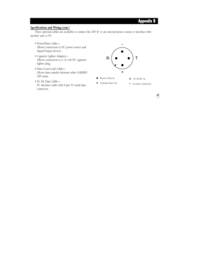 Page 93RReceive Data In
TTransmit Data Out
+10-32vDC In
-Ground Connection
87
Specifications and Wiring (cont.)
Three optional cables are available to connect the GPS II+to an external power source or interface with
another unit or PC:
¥ Power/Data CableÑ 
Allows connection to DC power source and
Input/Output devices.
¥ Cigarette Lighter AdapterÑ 
Allows connection to a 12-volt DC cigarette
lighter plug.
¥ Data Cross-Load CableÑ 
Allows data transfer between other GARMIN
GPS units.
¥ PC Kit Data CableÑ 
PC...