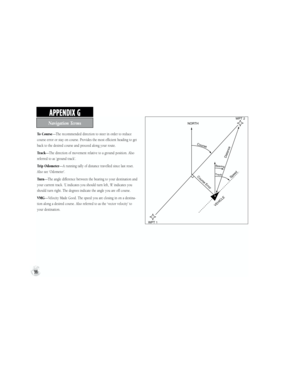 Page 106To Course—The recommended direction to steer in order to reduce 
course error or stay on course. Provides the most efficient heading to get 
back to the desired course and proceed along your route.
Track—The direction of movement relative to a ground position. Also 
referred to as ‘ground track’.
Trip Odometer—A running tally of distance travelled since last reset. 
Also see ‘Odometer’.
Tu r n—The angle difference between the bearing to your destination and 
your current track. ‘L’ indicates you should...