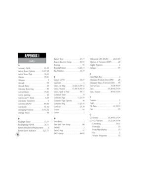 Page 108A
Accuracy Circle  . . . . . . . . . . . . .41-42
Active Route Options  . . . . . . 41,67-68
Active Route Page . . . . . . . . . . . . 16,66
Alarms  . . . . . . . . . . . . . . . . . . . . 75,81
Almanac  . . . . . . . . . . . . . . . . . . . . . . 4
Altitude  . . . . . . . . . . . . . . . . . . . . . 95
Altitude Entry  . . . . . . . . . . . . . . . . 29
Antenna, Removing  . . . . . . . . . . . . 89
Arrival Alarm  . . . . . . . . . . . . . . . 75,81
Arrow, panning  . . . . . . . . . . . . . . . 20...