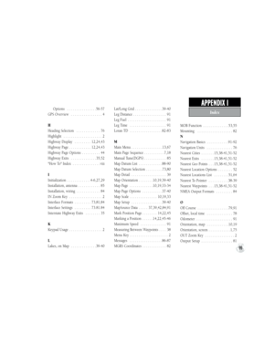Page 109Index
APPENDIX I   
99
     Options  . . . . . . . . . . . . . . . .56-57
GPS Overview  . . . . . . . . . . . . . . . . . 4
H
Heading Selection  . . . . . . . . . . . . . 76
Highlight  . . . . . . . . . . . . . . . . . . . . . 2
Highway Display  . . . . . . . . . 12,24,43
Highway Page . . . . . . . . . . . . 12,24,43
Highway Page Options  . . . . . . . . . . 44
Highway Exits  . . . . . . . . . . . . . . 35,52
"How To" Index  . . . . . . . . . . . . . . . viii
I
Initialization  . . . . . . . . . ....
