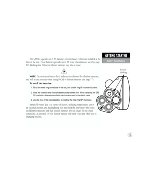 Page 13GETTING STARTED
Batter y Installation
3
The GPS III+ operates on 4 AA batteries (not included), which are installed at the 
base of the unit. These batteries provide up to 36 hours of continuous use (See page 
87). Rechargeable NiCad or lithium batteries may also be used.  
NOTE: The on-screen battery level indicator is calibrated for alkaline batteries, 
and will not be accurate when using NiCad or lithium batteries (see page 77).
To install the batteries:
            1.  Flip up the metal ring at the...