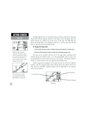 Page 20The  Map  Page  shows  your  movement  using  a  real-time  track  log  (an  electronic 
breadcrumb  trail  that  appears  directly  on  the  map  as  you’re  traveling),  and  your 
present  position  as  a  pointer  icon  in  the  center  of  the  map.  The  Map  Page  also 
shows  any  nearby  lakes,  rivers,  highways  and  towns.    Use  the  zoom  keys  (IN  and 
OUT) to adjust the map to the desired scale.
To change the map scale:
           1. Press the IN zoom key to select a smaller scale and...