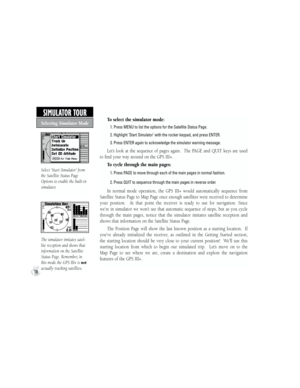 Page 28To select the simulator mode:
           1. Press MENU to list the options for the Satellite Status Page.
           2.  Highlight ‘Start Simulator’ with the rocker keypad, and press ENTER.
           3. Press ENTER again to acknowledge the simulator warning message.
Let’s  look  at  the  sequence  of  pages  again.    The  PAGE  and  QUIT  keys  are  used 
to find your way around on the GPS III+. 
To cycle through the main pages:
           1. Press PAGE to move through each of the main pages in normal...