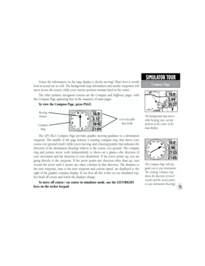 Page 33Notice  the  information  on  the  map  display  is  slowly  moving?  That’s  how  it  would 
look in actual use as well. The background map information and nearby waypoints will 
move across the screen, while your current position remains fixed in the center.
The  other  primary  navigation  screens  are  the  Compass  and  Highway  pages,  with 
the Compass Page appearing first in the sequence of main pages. 
To view the Compass Page, press PAGE.
The  GPS  III+’s  Compass  Page  provides  graphic...