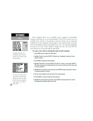 Page 70Route  navigation  allows  you  to  manually  create  a  sequence  of  intermediate 
waypoints which lead you to your final destination. The GPS III+ will store up to 20 
reversible  routes,  with  up  to  30  waypoints  in  each  route.  Routes  can  be  created  and 
modified by text entry (using the rocker keypad to enter waypoint names) or directly 
from the map display. Using the map display allows you to see each route graphically 
on-screen  as  you  create,  review,  modify  or  navigate  the...