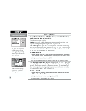 Page 82Track Log Settings
To view the Track Log Options, highlight ‘Active Log’ or any of the ‘Saved Logs’ 
(on the Track Logs Page) and press MENU.
The following options are available:
TracBack converts the track log data in memory into an inverted route (of up to 30 
waypoints) and begins navigation along the route. See pages 58-59.
Save Active Log extracts up to 250 of the most significant points along the active log, 
saves this information as a ‘saved log’, and clears the active log. Up to 10 saved logs...