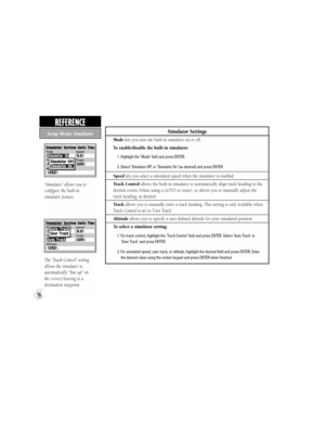 Page 86Simulator Settings
Mode lets you turn the built-in simulator on or off.
To enable/disable the built-in simulator:
           1. Highlight the ‘Mode’ field and press ENTER.
           2. Select ‘Simulator Off’ or ‘Simulator On’ (as desired) and press ENTER.
Speed lets you select a simulated speed when the simulator is enabled.
Track Control allows the built-in simulator to automatically align track heading to the 
desired course (when using a GOTO or route), or allows you to manually adjust the 
track...