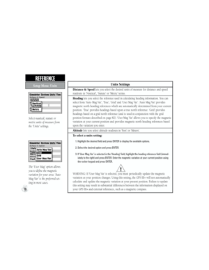 Page 88Units Settings
Distance & Speed lets you select the desired units of measure for distance and speed 
readouts in ‘Nautical’, ‘Statute’ or ‘Metric’ terms.
Heading lets you select the reference used in calculating heading information. You can 
select from ‘Auto Mag Var’, ‘True’, ‘Grid’ and ‘User Mag Var’. ‘Auto Mag Var’ provides 
magnetic north heading references which are automatically determined from your current 
position. ‘True’ provides headings based upon a true north reference. ‘Grid’ provides...