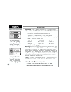 Page 92Position Settings
Position Format is used to change the coordinate system in which a given position 
reading is displayed. The default format is latitude and longitude in degrees and minutes 
(hddd°mm.mmm’). The following additional formats are available:
          • hddd.ddddd° — latitude/longitude in decimal degrees only
          • hddd°mm’ss.s” — latitude/longitude in degrees, minutes, seconds
          • UTM/UPS — Universal Transverse Mercator / Universal Polar Stereographic grids
          • MGRS —...