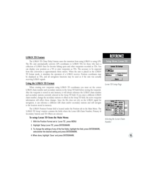 Page 9383
REFERENCE  
Setup Menu: Loran TD
Loran TD Setup Page
Selecting the Loran Chain 
Number
LORAN TD Feature
The LORAN TD (Time Delay) feature eases the transition from using LORAN to using GPS. 
The  III+  unit  automatically  converts  GPS  coordinates  to  LORAN  TDs  for  those  who  have  a 
collection  of  LORAN  fixes  for  favorite  fishing  spots  and  other  waypoints  recorded  as  TDs.  You 
can  display  your  position  as  a  TD  or  enter  waypoints  as  TDs.  The  accuracy  to  be  expected...