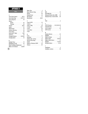 Page 108A
Active Route Options  . . . . . . . .68-72
Active Route Page  . . . . . . . . .16,70-72
Active Waypoints  . . . . . . . . . . . . . .48
Airports
Nearest  . . . . . . . . . . . . . . . . . . .25
Warnings  . . . . . . . . . . . . . . . . .26
Airspace  . . . . . . . . . . . . . . . . . .26,84
Alarms  . . . . . . . . . . . . . . . . . . . . . .83
Altitude Entry  . . . . . . . . . . . . . . . .32
Antenna, Removing  . . . . . . . . . . . .92
Arrival Alarm  . . . . . . . . . . . . . . . . .83
AutoLocate...