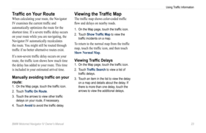 Page 25BMW Motorrad Navigator IV Owner’s Manual 23
Using Traffic Information
Traffic on Your Route
When calculating your route, the Navigator 
IV examines the current traffic and 
automatically optimizes the route for the 
shortest time. If a severe traffic delay occurs 
on your route while you are navigating, the 
Navigator IV automatically recalculates 
the route. You might still be routed through 
traffic if no better alternative routes exist. 
If a non-severe traffic delay occurs on your 
route, the traffic...