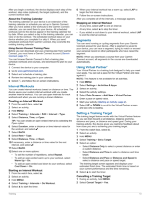 Page 19After you begin a workout, the device displays each step of the 
workout, step notes (optional), the target (optional), and the  current workout data.
AbouttheTrainingCalendar
The training calendar on your device is an extension of the 
training calendar or schedule you set up in Garmin Connect. 
After you have added a few workouts to the Garmin Connect calendar, you can send them to your device. All scheduled 
workouts sent to the device appear in the training calendar list 
by date. When you select...