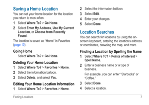 Page 11Finding Locations  7 
Saving a Home Location
You can set your home location for the location 
you return to most often. 
1 Select Where To? > Go Home.
2 Select Enter My Address, Use My Current 
Location, or Choose from Recently 
Found.
The location is saved as “Home” in Favorites   
(page 10).
Going Home
Select Where To? > Go Home.
Deleting Your Home Location
1 
Select Where To? > Favorites > Home. 
2 Select the information balloon.
3 Select Delete, and select  Yes�
Editing Your Home Location...