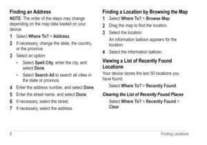 Page 128 Finding Locations
Finding an Address
NOTE: The order of the steps may change 
depending on the map data loaded on your 
device.
1 Select Where To? > Address. 
2 If necessary, change the state, the country, 
or the province.
3 Select an option:
• Select Spell City, enter the city, and 
select  Done.
•  Select Search All to search all cities in 
the state or province.
4 Enter the address number, and select  Done.
5 Enter the street name, and select Done.
6 If necessary, select the street.
7 If necessary,...