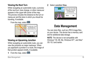Page 19Data Management  15 
Viewing the Next Turn
While navigating an automobile route, a preview 
of the next turn, lane change, or other maneuver 
appears in the upper-left corner of the map. 
The preview includes the distance to the turn or 
maneuver and the lane in which you should be 
traveling, if available.
From the map, select 
. 
Viewing an Upcoming Junction
While navigating an automobile route, you can 
view the junctions on major roadways. When 
you approach a junction in a route, the image of 
that...