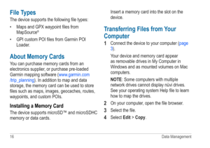 Page 2016 Data Management
File Types
The device supports the following file types:
• Maps and GPX waypoint files from 
MapSource
®
• GPI custom POI files from Garmin  POI 
Loader.
About Memory Cards
You can purchase memory cards from an 
electronics supplier, or purchase pre-loaded 
Garmin mapping software ( www.garmin.com
/trip_planning ). In addition to map and data 
storage, the memory card can be used to store 
files such as maps, images, geocaches, routes, 
waypoints, and custom POIs.
Installing a Memory...