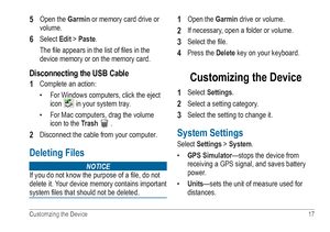 Page 21Customzing the Device  17 
5 Open the Garmin or memory card drive or 
volume.
6 Select Edit > Paste. 
The file appears in the list of files in the 
device memory or on the memory card.
Disconnecting the USB Cable
1 
Complete an action:
• For Windows computers, click the eject 
icon 
 in your system tray.
•  For Mac computers, drag the volume 
icon to the  Trash 
 . 
2 Disconnect the cable from your computer.
Deleting Files 
Notice
If you do not know the purpose of a file, do not  
delete it. Your device...