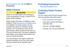 Page 27Appendix 23 
go to www.garmin.com, and click Maps & 
Accessories.
Safety Cameras
‹ CAUTION
Garmin is not responsible for the accuracy of, 
or the consequences of using, a custom POI or 
safety camera database. 
Safety camera information is available in some 
locations. Check  www.garmin.com/safetycamera  
for availability. For these locations, the nüvi 
includes the locations of hundreds of safety 
cameras. Your nüvi alerts you when you are 
approaching a safety camera and can warn you 
if you are...