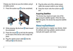 Page 62 Getting Started
Charge your device as you drive before using it 
on battery power. 
1 Press the suction cup ➊ to the windshield.
➊
➌
➎➏
➋➍
2 While pressing, flip the lever ➋ back toward 
the windshield.
3 Press the mount ➌ up and into the opening 
on the back of the device until it snaps into 
place.  
4 Plug the vehicle power cable ➍ into the 
USB port ➎ on the device.  
5 Plug the other end of the vehicle power 
cable into a power outlet in your vehicle.
6 Snap the mount onto the suction cup ➏ 
arm....