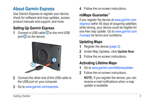 Page 7Getting Started  3 
About Garmin Express
Use Garmin Express to register your device, 
check for software and map updates, access 
product manuals and support, and more.
Setting Up Garmin Express
1 
Connect a USB cable ➊ to the mini-USB 
port ➋ on the device.
➊
➋
2 Connect the other end of the USB cable to 
the USB port on your computer.
3 Go to www.garmin.com/express .
4 Follow the on-screen instructions.
nüMaps Guarantee™
If you register the device at www.garmin.com
/express  within 90 days of acquiring...