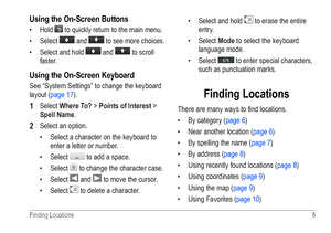 Page 9Finding Locations  5 
Using the On-Screen Buttons
• Hold  to quickly return to the main menu.
•  Select 
 and  to see more choices. 
•  Select and hold 
 and  to scroll 
faster. 
Using the On-Screen Keyboard
See “System Settings” to change the keyboard 
layout (page 17).
1 Select Where To? > Points of Interest > 
Spell Name.
2 Select an option.
•  Select a character on the keyboard to 
enter a letter or number.
•  Select 
 to add a space. 
•  Select 
 to change the character case.
•  Select 
 and  to...