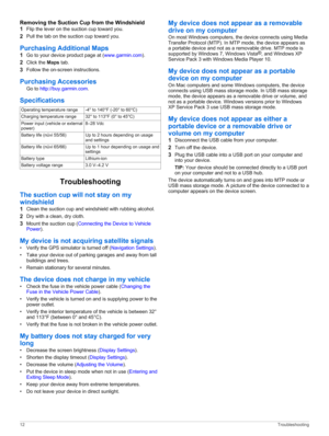 Page 16Removing the Suction Cup from the Windshield
1Flip the lever on the suction cup toward you.
2Pull the tab on the suction cup toward you.
Purchasing Additional Maps
1Go to your device product page at (www.garmin.com).
2Click the Maps tab.
3Follow the on-screen instructions.
Purchasing Accessories
Go to http://buy.garmin.com.
Specifications
Operating temperature range-4° to 140°F (-20° to 60°C)Charging temperature range32° to 113°F (0° to 45°C)Power input (vehicle or external 
power)8–28 VdcBattery life...