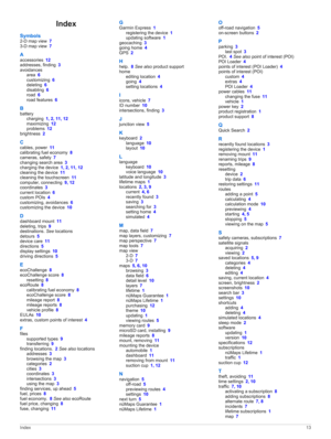 Page 17Index
Symbols2-D map view 73-D map view 7
Aaccessories 12addresses, finding 3
avoidancesarea 6customizing 6deleting 6disabling 6road 6road features 6
B
batterycharging 1, 2, 11, 12maximizing 12problems 12
brightness 2
Ccables, power 11calibrating fuel economy 8cameras, safety 7changing search area 3charging the device 1, 2, 11, 12cleaning the device 11cleaning the touchscreen 11computer, connecting 9, 12coordinates 3current location 6custom POIs 4customizing, avoidances 6customizing the device 10...