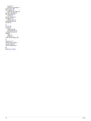 Page 18receiver 7searching for delays 7travel history 10
trip computer 6resetting information 6
trip data, resetting 6
trip information 6viewing 6
trip log, viewing 6
trip planner 9editing a trip 9
troubleshooting 12turn list 5
Uunit ID 10
up aheadcustomizing 6finding services 5
up ahead services 5
updatesmaps 1software 1
USB, disconnecting 10
Vvehicle icon 7vehicle power cable 1vehicle profile 8volume, adjusting 2
WWhere Am I? 4, 6
14Index 
