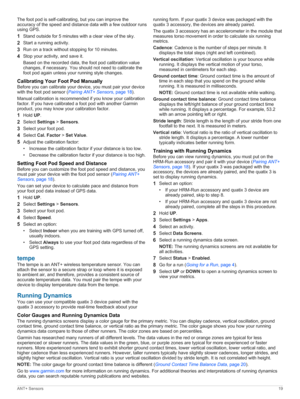 Page 23The foot pod is self-calibrating, but you can improve the 
accuracy of the speed and distance data with a few outdoor runs 
using GPS.
1Stand outside for 5 minutes with a clear view of the sky.
2Start a running activity.
3Run on a track without stopping for 10 minutes.
4Stop your activity, and save it.
Based on the recorded data, the foot pod calibration value 
changes, if necessary. You should not need to calibrate the 
foot pod again unless your running style changes....