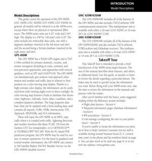 Page 111
Model Descriptions
This guide covers the operation of the GPS 400W, 
GNC 420W, GNC 420AW, GNS 430W, GNS 430AW. In 
general, all models will be referred to as the 400W-series, 
except where there are physical or operational differ-
ences. The 400W-series units are 6.25” wide and 2.66” 
high. The display is a 240 by 128 pixel color LCD. The 
units include two removable data cards, one with a 
Jeppesen database (inserted in the left-most card slot) 
and the second being a Terrain database (inserted in the...