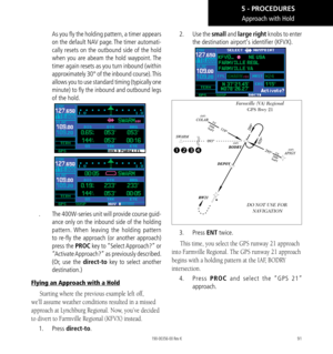 Page 10191
Approach with Hold
As you fly the holding pattern, a timer appears 
on the default NAV page. The timer automati-
cally resets on the outbound side of the hold 
when you are abeam the hold waypoint. The 
timer again resets as you turn inbound (within 
approximately 30° of the inbound course). This 
allows you to use standard timing (typically one 
minute) to fly the inbound and outbound legs 
of the hold. 
.   The 400W-series unit will provide course guid-
ance only on the inbound side of the holding...