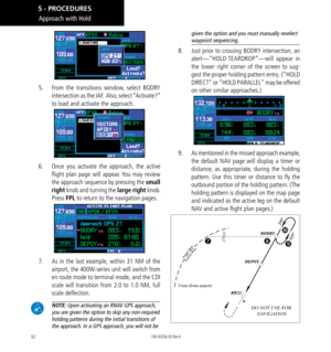 Page 10292
Approach with Hold
5.   From the transitions window, select BODRY 
intersection as the IAF.  Also, select “Activate?” 
to load and activate the approach. 
6.   Once you activate the approach, the active 
flight plan page will appear. You may review 
the approach sequence by pressing the small 
right knob and turning the large right knob. 
Press FPL to return to the navigation pages. 
7.   As in the last example, within 31 NM of the 
airport, the 400W-series unit will switch from 
en route mode to...