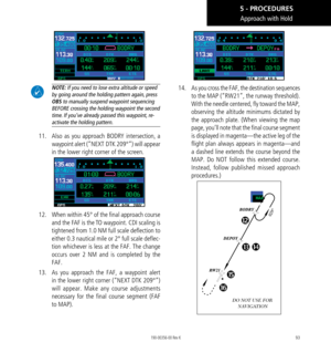 Page 10393
Approach with Hold
 NOTE: If you need to lose extra altitude or speed 
by going around the holding pattern again, press 
OBS to manually suspend waypoint sequencing 
BEFORE crossing the holding waypoint the second 
time. If you’ve already passed this waypoint, re-
activate the holding pattern. 
11.  Also as you approach BODRY intersection, a 
waypoint alert (”NEXT  DTK 209°”) will appear 
in the lower right corner of the screen. 
12.  When within 45° of the final approach course 
and the FAF is the TO...