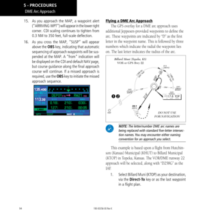 Page 10494
DME Arc Approach
15.  As you approach the MAP, a waypoint alert 
(“ARRIVING  WPT”) will appear in the lower right 
corner. CDI scaling continues to tighten from  
0.3 NM to 350 feet, full-scale deflection.
16.  As you cross the MAP, “SUSP” will appear 
above the OBS key, indicating that automatic 
sequencing of approach waypoints will be sus-
pended at the MAP. A “from” indication will 
be displayed on the CDI and default NAV page, 
but course guidance along the final approach 
course will continue....