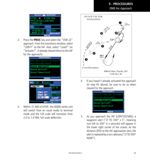 Page 10595
DME Arc Approach
2.   Press the PROC key and select the “VOR 22” 
approach. From the transitions window, select 
“LEBVY” as the IAF. Also, select “Load?” (or 
“Activate?”, if already cleared direct to the IAF 
for the approach). 
3.  Within 31 NM of KTOP, the 400W-series unit 
will switch from en route mode to terminal 
mode and the CDI scale will transition from 
2.0 to 1.0 NM, full scale deflection. 
31 nm (from airport)
DO NOT USE FOR 
 NAVIGATION
 
 

Billard Muni (Topeka, KS)  VOR Rwy 22
4....