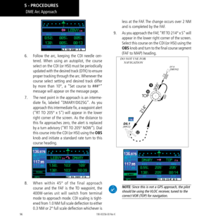 Page 10696
DME Arc Approach
6.   Follow the arc, keeping the CDI needle cen-
tered. When using an autopilot, the course 
select on the CDI (or HSI) must be periodically 
updated with the desired track (DTK) to ensure 
proper tracking through the arc. Whenever the 
course select setting and desired track differ 
by more than 10°, a “Set course to ###°” 
message will appear on the message page. 
7.   The next point in the approach is an interme-
diate fix, labeled “DMARY/D025G”. As you 
approach this intermediate...