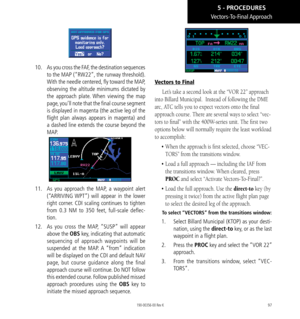 Page 10797
Vectors-To-Final Approach
10.  As you cross the FAF, the destination sequences 
to the MAP (“RW22”, the runway threshold). 
With the needle centered, fly toward the MAP, 
observing the altitude minimums dictated by 
the approach plate. When viewing the map 
page, you’ll note that the final course segment 
is displayed in magenta (the active leg of the 
flight plan always appears in magenta) and 
a dashed line extends the course beyond the 
MAP. 
11.   As you approach the MAP, a waypoint alert...