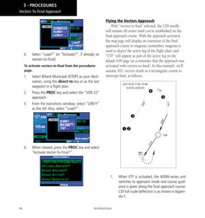 Page 10898
Vectors-To-Final Approach
4.   Select “Load?” (or “Activate?”, if already on 
vectors-to-final). 
To activate vectors-to-final from the procedures 
page: 
1.   Select Billard Municipal (KTOP) as your desti-
nation, using the direct-to key or as the last 
waypoint in a flight plan. 
2.   Press the PROC key and select the “VOR 22” 
approach. 
3.   From the transitions window, select “LEBVY” 
as the IAF. Also, select “Load?”. 
4.   When cleared, press the PROC key and select 
“Activate Vector-To-Final?”....