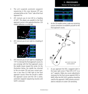 Page 10999
Vectors-To-Final Approach
2.  The unit suspends automatic waypoint 
sequencing in this case, because VTF was 
activated while on the “From” side of the Final 
Approach Fix. 
3.   ATC instructs you to turn left to a heading 
of 025°. This places you parallel to the final 
approach course in the opposite direction. CDI 
needle deflection is to the left. 
4.   ATC instructs you to turn right to a heading of 
115°. 
5.   ATC instructs you to turn right to a heading of 
175° to intercept the final approach...
