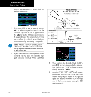 Page 112102
Course-From-Fix Legs
on your approach plate, for proper climb and 
heading instructions. 
2.   Note that within a few seconds of pressing 
OBS to release suspend mode and start the 
approach sequence, “SUSP” re-appears above 
the OBS key as the 400W-series unit returns 
to suspend mode. This is normal when flying 
a course from fix to altitude leg and indicates 
that automatic leg sequencing is suspended. 
  NOTE:  If there is a valid baro-corrected pressure 
altitude input, the SUSP is not...