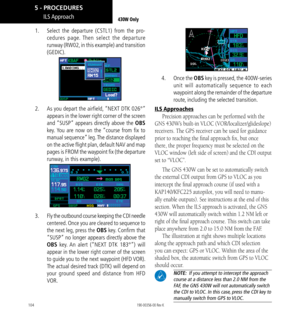 Page 114104
ILS Approach430W Only
1.   Select the departure (CSTL1) from the pro-
cedures page. Then select the departure 
runway (RW02, in this example) and transition 
(GEDIC). 
2.   As you depart the airfield, “NEXT DTK 026°” 
appears in the lower right corner of the screen 
and “SUSP” appears directly above the OBS 
key. You are now on the “course from fix to 
manual sequence” leg. The distance displayed 
on the active flight plan, default NAV and map 
pages is FROM the waypoint fix (the departure 
runway,...