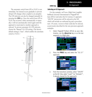 Page 115105
ILS Approach430W Only
The automatic switch from GPS to VLOC is not 
immediate, but instead occurs gradually to prevent 
abrupt CDI changes when coupled to an autopilot. 
The CDI selection can also be changed manually by 
pressing the CDI key. Once the switch from GPS to 
VLOC has occurred, either automatically or manu-
ally, it will not automatically switch again until the 
approach is reactivated or another approach is 
selected. To prevent automatic ILS CDI selection, 
choose the “Manual” ILS CDI...